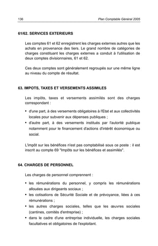 61/62. SERVICES EXTERIEURS
Les comptes 61 et 62 enregistrent les charges externes autres que les
achats en provenance des tiers. Le grand nombre de catégories de
charges constituant les charges externes a conduit à l'utilisation de
deux comptes divisionnaires, 61 et 62.
Ces deux comptes sont généralement regroupés sur une même ligne
au niveau du compte de résultat.
63. IMPOTS, TAXES ET VERSEMENTS ASSIMILES
Les impôts, taxes et versements assimilés sont des charges
correspondant :
• d'une part, à des versements obligatoires à l'Etat et aux collectivités
locales pour subvenir aux dépenses publiques ;
• d'autre part, à des versements institués par l'autorité publique
notamment pour le financement d'actions d'intérêt économique ou
social.
L'impôt sur les bénéfices n'est pas comptabilisé sous ce poste : il est
inscrit au compte 69 "Impôts sur les bénéfices et assimilés".
64. CHARGES DE PERSONNEL
Les charges de personnel comprennent :
• les rémunérations du personnel, y compris les rémunérations
allouées aux dirigeants sociaux ;
• les cotisations de Sécurité Sociale et de prévoyance, liées à ces
rémunérations ;
• les autres charges sociales, telles que les œuvres sociales
(cantines, comités d'entreprise) ;
• dans le cadre d'une entreprise individuelle, les charges sociales
facultatives et obligatoires de l'exploitant.
Plan Comptable Général 2005136
 