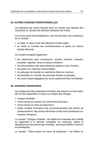 65. AUTRES CHARGES OPERATIONNELLES
Les éléments par nature figurant dans ce compte sont réputés être
constitutifs du résultat des activités ordinaires de l'entité.
Lors d'une sortie d'immobilisations, sont inscrits dans une subdivision
de ce compte :
• au débit, la valeur brute des éléments d'actifs cédés ;
• au crédit, le montant des amortissements et pertes de valeurs
desdits éléments.
Ce compte enregistre également :
• les redevances pour concessions, brevets, licences, marques,
procédés, logiciels, droits et valeurs similaires ;
• les rémunérations des administrateurs relatives à leur fonction ;
• les pertes sur créances irrécouvrables ;
• la quote-part de résultat sur opérations faites en commun ;
• les pénalités sur marché, les amendes fiscales ou pénales ;
• les moins-values dégagées lors d'une cession de titres immobilisés.
66. CHARGES FINANCIERES
Ce compte peut être subdivisé en fonction des besoins en information
afin de faire apparaître la nature ou l'origine des charges :
• charges d'intérêts ;
• moins-values de cession sur instruments financiers ;
• moins-values sur titres de placement ;
• autres charges financières tels qu'amortissements des primes de
remboursement, des primes d'émission et des frais accessoires sur
émission d'emprunt.
Le compte " Charges d'intérêts " est débité de l'ensemble des intérêts
se rapportant à la période comptable sur emprunts, dettes et
opérations de financement (par exemple : escompte d'effets à recevoir
en portefeuille).
Le compte " Moins-values sur titres de placement " est débité en
137Organisation de la comptabilité, nomenclature et fonctionnement des comptes
 
