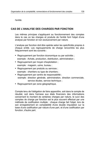 l'entité.
CAS DE L'ANALYSE DES CHARGES PAR FONCTION
Les mêmes principes s'appliquent au fonctionnement des comptes
dans le cas où les charges et produits de l'entité font l'objet d'une
analyse par fonction et non exclusivement par nature.
L'analyse par fonction doit être opérée selon les spécificités propres à
chaque entité. Les regroupements de charge rencontrés les plus
fréquemment sont les suivants :
• Regroupement par fonction économique ou par activités ;
exemple : Achats, production, distribution, administration ;
• Regroupement par moyen d'exploitation ;
exemple : magasin, usine, bureau ;
• Regroupement par produits ou services ;
exemple : chantiers ou type de chantiers ;
• Regroupement par centre de responsabilité ;
exemple : direction générale, administration, direction commerciale,
service études, service technique ;
• Regroupement par zone géographique.
Compte tenu de l'obligation de faire apparaître, soit dans le compte de
résultat, soit dans l'annexe aux états financiers des informations
concernant le montant de certaines charges par nature, le suivi des
comptes de charge par fonction est le plus souvent effectué par une
méthode de codification multiple : chaque charge fait l'objet, lors de
son enregistrement en comptabilité d'une double imputation sur la
base d'une codification par nature d'une part, et d'une codification par
fonction, d'autre part.
139Organisation de la comptabilité, nomenclature et fonctionnement des comptes
 