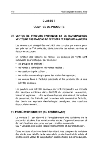 CLASSE 7
COMPTES DE PRODUITS
70. VENTES DE PRODUITS FABRIQUES ET DE MARCHANDISES
VENTES DE PRESTATIONS DE SERVICES ET PRODUITS ANNEXES
Les ventes sont enregistrées au crédit des comptes par nature, pour
leur prix net de TVA collectée, déduction faite des rabais, remises et
ristournes accordés.
En fonction des besoins de l'entité, les comptes de vente sont
subdivisés pour distinguer par exemple :
• les groupes de produits ;
• les ventes à l'étranger et les ventes locales ;
• les cessions à prix coûtant ;
• les ventes au sein du groupe et les ventes hors groupe ;
• les ventes liées à l'activité principale et les produits liés à des
activités annexes.
Les produits des activités annexes peuvent comprendre les produits
des services exploités dans l'intérêt du personnel (restaurant,
transport, logement…), des locations diverses, des mises à disposition
de personnel, des frais de port ou autres frais accessoires facturés,
des bonis sur reprises d'emballages consignés, des cessions
d'approvisionnement,….
71. PRODUCTION STOCKEE (OU DESTOCKAGE)
Le compte 71 est réservé à l'enregistrement des variations de la
production stockée. Les variations des stocks d'approvisionnement et
de marchandises sont, pour leur part, portées au compte
603 " Variation des stocks (approvisionnements et marchandises) ".
Dans le cadre d'un inventaire intermittent, ces comptes de variation
des stocks sont débités de la valeur de la production stockée initiale et
crédités de la valeur de la production stockée finale. En conséquence,
Plan Comptable Général 2005140
 