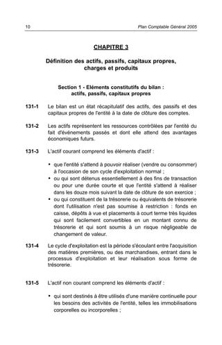 CHAPITRE 3
Définition des actifs, passifs, capitaux propres,
charges et produits
Section 1 - Eléments constitutifs du bilan :
actifs, passifs, capitaux propres
131-1 Le bilan est un état récapitulatif des actifs, des passifs et des
capitaux propres de l'entité à la date de clôture des comptes.
131-2 Les actifs représentent les ressources contrôlées par l'entité du
fait d'événements passés et dont elle attend des avantages
économiques futurs.
131-3 L'actif courant comprend les éléments d'actif :
• que l'entité s'attend à pouvoir réaliser (vendre ou consommer)
à l'occasion de son cycle d'exploitation normal ;
• ou qui sont détenus essentiellement à des fins de transaction
ou pour une durée courte et que l'entité s'attend à réaliser
dans les douze mois suivant la date de clôture de son exercice ;
• ou qui constituent de la trésorerie ou équivalents de trésorerie
dont l'utilisation n'est pas soumise à restriction : fonds en
caisse, dépôts à vue et placements à court terme très liquides
qui sont facilement convertibles en un montant connu de
trésorerie et qui sont soumis à un risque négligeable de
changement de valeur.
131-4 Le cycle d'exploitation est la période s'écoulant entre l'acquisition
des matières premières, ou des marchandises, entrant dans le
processus d'exploitation et leur réalisation sous forme de
trésorerie.
131-5 L'actif non courant comprend les éléments d'actif :
• qui sont destinés à être utilisés d'une manière continuelle pour
les besoins des activités de l'entité, telles les immobilisations
corporelles ou incorporelles ;
Plan Comptable Général 200510
 