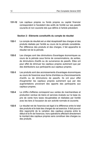 131-12 Les capitaux propres ou fonds propres ou capital financier
correspondent à l'excédent des actifs de l'entité sur ses passifs
courants et non courants tels que définis à l'article précédent.
Section 2 - Eléments constitutifs du compte de résultat
132-1 Le compte de résultat est un état récapitulatif des charges et des
produits réalisés par l'entité au cours de la période considérée.
Par différence des produits et des charges, il fait apparaître le
résultat net de la période.
132-2 Les charges sont des diminutions d'avantages économiques au
cours de la période sous forme de consommations, de sorties,
de diminutions d'actifs ou de survenance de passifs. Elles ont
pour effet de diminuer les capitaux propres autrement que par
des distributions aux participants aux capitaux propres.
132-3 Les produits sont des accroissements d'avantages économiques
au cours de l'exercice sous forme d'entrées ou d'accroissements
d'actifs ou de diminutions de passifs. Ils ont pour effet
d'augmenter les capitaux propres autrement que par des
augmentations provenant des apports des participants aux
capitaux propres.
132-4 Le chiffre d'affaires correspond aux ventes de marchandises et
production vendue de biens et services évalués sur la base du
prix de vente hors taxes récupérables et réalisées par l'entité
avec les tiers à l'occasion de son activité normale et courante.
132-5 Le résultat net de l'exercice est égal à la différence entre le total
des produits et le total des charges de cet exercice. Il doit pouvoir
être rapproché de la variation des capitaux propres entre le
début et la fin de l'exercice, hors opérations affectant directement
le montant des capitaux propres sans constituer des charges ou
des produits.
Plan Comptable Général 200512
 