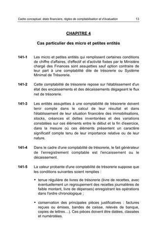 CHAPITRE 4
Cas particulier des micro et petites entités
141-1 Les micro et petites entités qui remplissent certaines conditions
de chiffre d'affaires, d'effectif et d'activité fixées par le Ministère
chargé des Finances sont assujetties sauf option contraire de
leur part à une comptabilité dite de trésorerie ou Système
Minimal de Trésorerie.
141-2 Cette comptabilité de trésorerie repose sur l'établissement d'un
état des encaissements et des décaissements dégageant le flux
net de trésorerie.
141-3 Les entités assujetties à une comptabilité de trésorerie doivent
tenir compte dans le calcul de leur résultat et dans
l'établissement de leur situation financière des immobilisations,
stocks, créances et dettes inventoriées et des variations
constatées sur ces éléments entre le début et la fin d'exercice,
dans la mesure où ces éléments présentent un caractère
significatif compte tenu de leur importance relative ou de leur
nature.
141-4 Dans le cadre d'une comptabilité de trésorerie, le fait générateur
de l'enregistrement comptable est l'encaissement ou le
décaissement.
141-5 La valeur probante d'une comptabilité de trésorerie suppose que
les conditions suivantes soient remplies :
• tenue régulière de livres de trésorerie (livre de recettes, avec
éventuellement un regroupement des recettes journalières de
faible montant, livre de dépenses) enregistrant les opérations
dans l'ordre chronologique ;
• conservation des principales pièces justificatives : factures
reçues ou émises, bandes de caisse, relevés de banque,
copies de lettres…). Ces pièces doivent être datées, classées
et numérotées.
13Cadre conceptuel, états financiers, règles de comptabilisation et d’évaluation
 