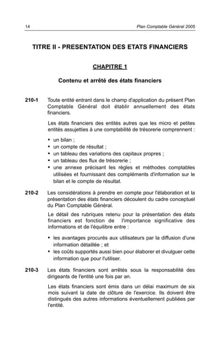 TITRE II - PRESENTATION DES ETATS FINANCIERS
CHAPITRE 1
Contenu et arrêté des états financiers
210-1 Toute entité entrant dans le champ d'application du présent Plan
Comptable Général doit établir annuellement des états
financiers.
Les états financiers des entités autres que les micro et petites
entités assujetties à une comptabilité de trésorerie comprennent :
• un bilan ;
• un compte de résultat ;
• un tableau des variations des capitaux propres ;
• un tableau des flux de trésorerie ;
• une annexe précisant les règles et méthodes comptables
utilisées et fournissant des compléments d'information sur le
bilan et le compte de résultat.
210-2 Les considérations à prendre en compte pour l'élaboration et la
présentation des états financiers découlent du cadre conceptuel
du Plan Comptable Général.
Le détail des rubriques retenu pour la présentation des états
financiers est fonction de l'importance significative des
informations et de l'équilibre entre :
• les avantages procurés aux utilisateurs par la diffusion d'une
information détaillée ; et
• les coûts supportés aussi bien pour élaborer et divulguer cette
information que pour l'utiliser.
210-3 Les états financiers sont arrêtés sous la responsabilité des
dirigeants de l'entité une fois par an.
Les états financiers sont émis dans un délai maximum de six
mois suivant la date de clôture de l'exercice. Ils doivent être
distingués des autres informations éventuellement publiées par
l'entité.
Plan Comptable Général 200514
 