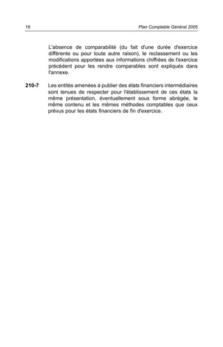 L'absence de comparabilité (du fait d'une durée d'exercice
différente ou pour toute autre raison), le reclassement ou les
modifications apportées aux informations chiffrées de l'exercice
précédent pour les rendre comparables sont expliqués dans
l'annexe.
210-7 Les entités amenées à publier des états financiers intermédiaires
sont tenues de respecter pour l'établissement de ces états la
même présentation, éventuellement sous forme abrégée, le
même contenu et les mêmes méthodes comptables que ceux
prévus pour les états financiers de fin d'exercice.
Plan Comptable Général 200516
 
