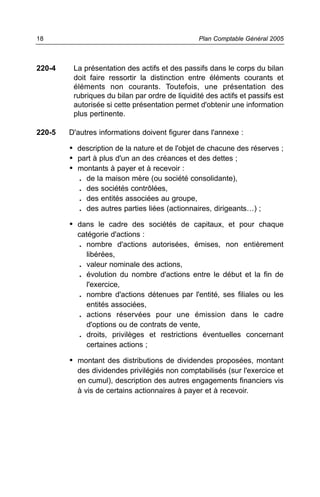 220-4 La présentation des actifs et des passifs dans le corps du bilan
doit faire ressortir la distinction entre éléments courants et
éléments non courants. Toutefois, une présentation des
rubriques du bilan par ordre de liquidité des actifs et passifs est
autorisée si cette présentation permet d'obtenir une information
plus pertinente.
220-5 D'autres informations doivent figurer dans l'annexe :
• description de la nature et de l'objet de chacune des réserves ;
• part à plus d'un an des créances et des dettes ;
• montants à payer et à recevoir :
. de la maison mère (ou société consolidante),
. des sociétés contrôlées,
. des entités associées au groupe,
. des autres parties liées (actionnaires, dirigeants…) ;
• dans le cadre des sociétés de capitaux, et pour chaque
catégorie d'actions :
. nombre d'actions autorisées, émises, non entièrement
libérées,
. valeur nominale des actions,
. évolution du nombre d'actions entre le début et la fin de
l'exercice,
. nombre d'actions détenues par l'entité, ses filiales ou les
entités associées,
. actions réservées pour une émission dans le cadre
d'options ou de contrats de vente,
. droits, privilèges et restrictions éventuelles concernant
certaines actions ;
• montant des distributions de dividendes proposées, montant
des dividendes privilégiés non comptabilisés (sur l'exercice et
en cumul), description des autres engagements financiers vis
à vis de certains actionnaires à payer et à recevoir.
Plan Comptable Général 200518
 