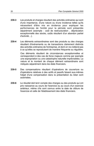 230-3 Les produits et charges résultant des activités ordinaires qui sont
d'une importance, d'une nature ou d'une incidence telles qu'ils
nécessitent d'être mis en évidence pour expliquer les
performances de l'entité pour la période sont présentés
séparément (exemple : coût de restructuration , dépréciation
exceptionnelle des stocks, coûts résultant d'un abandon partiel
d'activité…).
230-4 Les éléments extraordinaires sont des produits ou des charges
résultant d'événements ou de transactions clairement distincts
des activités ordinaires de l'entreprise, et dont on ne s'attend pas
à ce qu'elles se reproduisent de manière fréquente ou régulière.
Ces éléments résultent de circonstances exceptionnelles et
correspondent à des cas de force majeure comme par exemple
une expropriation ou une catastrophe naturelle imprévisibles. La
nature et le montant de chaque élément extraordinaire sont
indiqués séparément dans les états financiers.
230-5 Des compensations résultant d'opérations de couverture ou
d'opérations relatives à des actifs et passifs faisant eux-mêmes
l'objet d'une compensation dans la présentation du bilan sont
autorisées.
230-6 Le résultat doit tenir compte des charges ou des produits qui ont
pris naissance au cours de l'exercice ou au cours d'un exercice
antérieur, même s'ils sont connus entre la date de clôture de
l'exercice et celle de l'établissement des états financiers.
Plan Comptable Général 200520
 