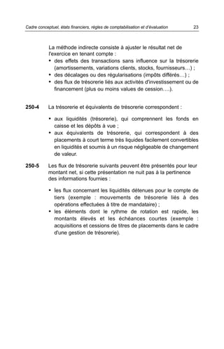 La méthode indirecte consiste à ajuster le résultat net de
l'exercice en tenant compte :
• des effets des transactions sans influence sur la trésorerie
(amortissements, variations clients, stocks, fournisseurs…) ;
• des décalages ou des régularisations (impôts différés…) ;
• des flux de trésorerie liés aux activités d'investissement ou de
financement (plus ou moins values de cession….).
250-4 La trésorerie et équivalents de trésorerie correspondent :
• aux liquidités (trésorerie), qui comprennent les fonds en
caisse et les dépôts à vue ;
• aux équivalents de trésorerie, qui correspondent à des
placements à court terme très liquides facilement convertibles
en liquidités et soumis à un risque négligeable de changement
de valeur.
250-5 Les flux de trésorerie suivants peuvent être présentés pour leur
montant net, si cette présentation ne nuit pas à la pertinence
des informations fournies :
• les flux concernant les liquidités détenues pour le compte de
tiers (exemple : mouvements de trésorerie liés à des
opérations effectuées à titre de mandataire) ;
• les éléments dont le rythme de rotation est rapide, les
montants élevés et les échéances courtes (exemple :
acquisitions et cessions de titres de placements dans le cadre
d'une gestion de trésorerie).
23Cadre conceptuel, états financiers, règles de comptabilisation et d’évaluation
 