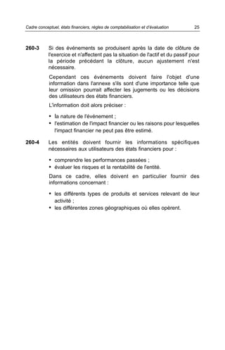 260-3 Si des événements se produisent après la date de clôture de
l'exercice et n'affectent pas la situation de l'actif et du passif pour
la période précédant la clôture, aucun ajustement n'est
nécessaire.
Cependant ces événements doivent faire l'objet d'une
information dans l'annexe s'ils sont d'une importance telle que
leur omission pourrait affecter les jugements ou les décisions
des utilisateurs des états financiers.
L'information doit alors préciser :
• la nature de l'événement ;
• l'estimation de l'impact financier ou les raisons pour lesquelles
l'impact financier ne peut pas être estimé.
260-4 Les entités doivent fournir les informations spécifiques
nécessaires aux utilisateurs des états financiers pour :
• comprendre les performances passées ;
• évaluer les risques et la rentabilité de l'entité.
Dans ce cadre, elles doivent en particulier fournir des
informations concernant :
• les différents types de produits et services relevant de leur
activité ;
• les différentes zones géographiques où elles opèrent.
25Cadre conceptuel, états financiers, règles de comptabilisation et d’évaluation
 