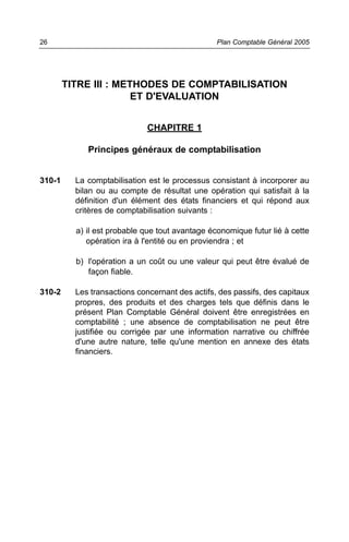 TITRE III : METHODES DE COMPTABILISATION
ET D'EVALUATION
CHAPITRE 1
Principes généraux de comptabilisation
310-1 La comptabilisation est le processus consistant à incorporer au
bilan ou au compte de résultat une opération qui satisfait à la
définition d'un élément des états financiers et qui répond aux
critères de comptabilisation suivants :
a) il est probable que tout avantage économique futur lié à cette
opération ira à l'entité ou en proviendra ; et
b) l'opération a un coût ou une valeur qui peut être évalué de
façon fiable.
310-2 Les transactions concernant des actifs, des passifs, des capitaux
propres, des produits et des charges tels que définis dans le
présent Plan Comptable Général doivent être enregistrées en
comptabilité ; une absence de comptabilisation ne peut être
justifiée ou corrigée par une information narrative ou chiffrée
d'une autre nature, telle qu'une mention en annexe des états
financiers.
Plan Comptable Général 200526
 
