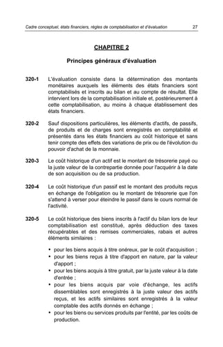 CHAPITRE 2
Principes généraux d'évaluation
320-1 L'évaluation consiste dans la détermination des montants
monétaires auxquels les éléments des états financiers sont
comptabilisés et inscrits au bilan et au compte de résultat. Elle
intervient lors de la comptabilisation initiale et, postérieurement à
cette comptabilisation, au moins à chaque établissement des
états financiers.
320-2 Sauf dispositions particulières, les éléments d'actifs, de passifs,
de produits et de charges sont enregistrés en comptabilité et
présentés dans les états financiers au coût historique et sans
tenir compte des effets des variations de prix ou de l'évolution du
pouvoir d'achat de la monnaie.
320-3 Le coût historique d'un actif est le montant de trésorerie payé ou
la juste valeur de la contrepartie donnée pour l'acquérir à la date
de son acquisition ou de sa production.
320-4 Le coût historique d'un passif est le montant des produits reçus
en échange de l'obligation ou le montant de trésorerie que l'on
s'attend à verser pour éteindre le passif dans le cours normal de
l'activité.
320-5 Le coût historique des biens inscrits à l'actif du bilan lors de leur
comptabilisation est constitué, après déduction des taxes
récupérables et des remises commerciales, rabais et autres
éléments similaires :
• pour les biens acquis à titre onéreux, par le coût d'acquisition ;
• pour les biens reçus à titre d'apport en nature, par la valeur
d'apport ;
• pour les biens acquis à titre gratuit, par la juste valeur à la date
d'entrée ;
• pour les biens acquis par voie d'échange, les actifs
dissemblables sont enregistrés à la juste valeur des actifs
reçus, et les actifs similaires sont enregistrés à la valeur
comptable des actifs donnés en échange ;
• pour les biens ou services produits par l'entité, par les coûts de
production.
27Cadre conceptuel, états financiers, règles de comptabilisation et d’évaluation
 