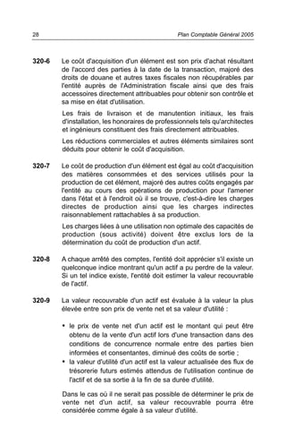320-6 Le coût d'acquisition d'un élément est son prix d'achat résultant
de l'accord des parties à la date de la transaction, majoré des
droits de douane et autres taxes fiscales non récupérables par
l'entité auprès de l'Administration fiscale ainsi que des frais
accessoires directement attribuables pour obtenir son contrôle et
sa mise en état d'utilisation.
Les frais de livraison et de manutention initiaux, les frais
d'installation, les honoraires de professionnels tels qu'architectes
et ingénieurs constituent des frais directement attribuables.
Les réductions commerciales et autres éléments similaires sont
déduits pour obtenir le coût d'acquisition.
320-7 Le coût de production d'un élément est égal au coût d'acquisition
des matières consommées et des services utilisés pour la
production de cet élément, majoré des autres coûts engagés par
l'entité au cours des opérations de production pour l'amener
dans l'état et à l'endroit où il se trouve, c'est-à-dire les charges
directes de production ainsi que les charges indirectes
raisonnablement rattachables à sa production.
Les charges liées à une utilisation non optimale des capacités de
production (sous activité) doivent être exclus lors de la
détermination du coût de production d'un actif.
320-8 A chaque arrêté des comptes, l'entité doit apprécier s'il existe un
quelconque indice montrant qu'un actif a pu perdre de la valeur.
Si un tel indice existe, l'entité doit estimer la valeur recouvrable
de l'actif.
320-9 La valeur recouvrable d'un actif est évaluée à la valeur la plus
élevée entre son prix de vente net et sa valeur d'utilité :
• le prix de vente net d'un actif est le montant qui peut être
obtenu de la vente d'un actif lors d'une transaction dans des
conditions de concurrence normale entre des parties bien
informées et consentantes, diminué des coûts de sortie ;
• la valeur d'utilité d'un actif est la valeur actualisée des flux de
trésorerie futurs estimés attendus de l'utilisation continue de
l'actif et de sa sortie à la fin de sa durée d'utilité.
Dans le cas où il ne serait pas possible de déterminer le prix de
vente net d'un actif, sa valeur recouvrable pourra être
considérée comme égale à sa valeur d'utilité.
Plan Comptable Général 200528
 