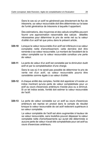 Dans le cas où un actif ne générerait pas directement de flux de
trésorerie, sa valeur recouvrable doit être déterminée sur la base
de l'unité génératrice de trésorerie à laquelle il appartient.
Des estimations, des moyennes et des calculs simplifiés peuvent
fournir une approximation raisonnable des calculs détaillés
nécessaires pour déterminer le prix de vente net ou la valeur
d'utilité d'un actif tel que prévu dans le présent article.
320-10 Lorsque la valeur recouvrable d'un actif est inférieure à sa valeur
comptable nette d'amortissement, cette dernière doit être
ramenée à sa valeur recouvrable. Le montant de l'excédent de la
valeur comptable sur la valeur recouvrable constitue une perte
de valeur.
320-11 La perte de valeur d'un actif est constatée par la diminution dudit
actif et par la comptabilisation d'une charge.
Dans le cas où il ne serait pas possible de déterminer le prix de
vente net d'un actif, sa valeur recouvrable pourra être
considérée comme égale à sa valeur d'utilité.
320-12 A chaque arrêté des comptes, l'entité doit apprécier s'il existe un
indice montrant qu'une perte de valeur comptabilisée pour un
actif au cours d'exercices antérieurs n'existe plus ou a diminué.
Si un tel indice existe, l'entité doit estimer la valeur recouvrable
de l'actif.
320-13 La perte de valeur constatée sur un actif au cours d'exercices
antérieurs est reprise en produit dans le compte de résultat
lorsque la valeur recouvrable de cet actif redevient supérieure à
sa valeur comptable.
La valeur comptable de l'actif est alors augmentée à hauteur de
sa valeur recouvrable, sans toutefois pouvoir dépasser la valeur
comptable nette d'amortissements qui aurait été déterminée si
aucune perte de valeur n'avait été comptabilisée pour cet actif au
cours d'exercices antérieurs.
29Cadre conceptuel, états financiers, règles de comptabilisation et d’évaluation
 