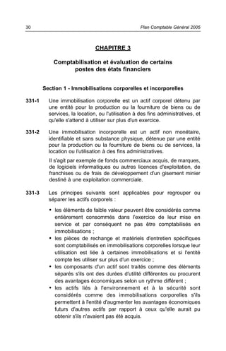 CHAPITRE 3
Comptabilisation et évaluation de certains
postes des états financiers
Section 1 - Immobilisations corporelles et incorporelles
331-1 Une immobilisation corporelle est un actif corporel détenu par
une entité pour la production ou la fourniture de biens ou de
services, la location, ou l'utilisation à des fins administratives, et
qu'elle s'attend à utiliser sur plus d'un exercice.
331-2 Une immobilisation incorporelle est un actif non monétaire,
identifiable et sans substance physique, détenue par une entité
pour la production ou la fourniture de biens ou de services, la
location ou l'utilisation à des fins administratives.
Il s'agit par exemple de fonds commerciaux acquis, de marques,
de logiciels informatiques ou autres licences d'exploitation, de
franchises ou de frais de développement d'un gisement minier
destiné à une exploitation commerciale.
331-3 Les principes suivants sont applicables pour regrouper ou
séparer les actifs corporels :
• les éléments de faible valeur peuvent être considérés comme
entièrement consommés dans l'exercice de leur mise en
service et par conséquent ne pas être comptabilisés en
immobilisations ;
• les pièces de rechange et matériels d'entretien spécifiques
sont comptabilisés en immobilisations corporelles lorsque leur
utilisation est liée à certaines immobilisations et si l'entité
compte les utiliser sur plus d'un exercice ;
• les composants d'un actif sont traités comme des éléments
séparés s'ils ont des durées d'utilité différentes ou procurent
des avantages économiques selon un rythme différent ;
• les actifs liés à l'environnement et à la sécurité sont
considérés comme des immobilisations corporelles s'ils
permettent à l'entité d'augmenter les avantages économiques
futurs d'autres actifs par rapport à ceux qu'elle aurait pu
obtenir s'ils n'avaient pas été acquis.
Plan Comptable Général 200530
 