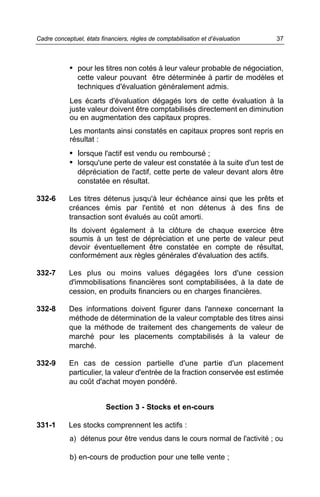 • pour les titres non cotés à leur valeur probable de négociation,
cette valeur pouvant être déterminée à partir de modèles et
techniques d'évaluation généralement admis.
Les écarts d'évaluation dégagés lors de cette évaluation à la
juste valeur doivent être comptabilisés directement en diminution
ou en augmentation des capitaux propres.
Les montants ainsi constatés en capitaux propres sont repris en
résultat :
• lorsque l'actif est vendu ou remboursé ;
• lorsqu'une perte de valeur est constatée à la suite d'un test de
dépréciation de l'actif, cette perte de valeur devant alors être
constatée en résultat.
332-6 Les titres détenus jusqu'à leur échéance ainsi que les prêts et
créances émis par l'entité et non détenus à des fins de
transaction sont évalués au coût amorti.
Ils doivent également à la clôture de chaque exercice être
soumis à un test de dépréciation et une perte de valeur peut
devoir éventuellement être constatée en compte de résultat,
conformément aux règles générales d'évaluation des actifs.
332-7 Les plus ou moins values dégagées lors d'une cession
d'immobilisations financières sont comptabilisées, à la date de
cession, en produits financiers ou en charges financières.
332-8 Des informations doivent figurer dans l'annexe concernant la
méthode de détermination de la valeur comptable des titres ainsi
que la méthode de traitement des changements de valeur de
marché pour les placements comptabilisés à la valeur de
marché.
332-9 En cas de cession partielle d'une partie d'un placement
particulier, la valeur d'entrée de la fraction conservée est estimée
au coût d'achat moyen pondéré.
Section 3 - Stocks et en-cours
331-1 Les stocks comprennent les actifs :
a) détenus pour être vendus dans le cours normal de l'activité ; ou
b) en-cours de production pour une telle vente ;
37Cadre conceptuel, états financiers, règles de comptabilisation et d’évaluation
 