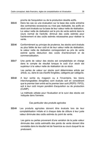 proche de l'acquisition ou de la production desdits actifs.
333-5 Dans les cas où une évaluation sur la base des coûts entraîne
des contraintes excessives ou n'est pas réalisable, les actifs en
stock sont évalués sur la base de leur valeur nette de réalisation.
La valeur nette de réalisation est le prix de vente estimé dans le
cours normal de l'activité, diminué des coûts estimés pour
l'achèvement et des coûts estimés nécessaires pour réaliser la
vente.
333-6 Conformément au principe de prudence, les stocks sont évalués
au plus faible de leur coût et de leur valeur nette de réalisation,
la valeur nette de réalisation correspondant au prix de vente
estimé après déduction des coûts d'achèvement et de
commercialisation.
333-7 Une perte de valeur des stocks est comptabilisée en charge
dans le compte de résultat lorsque le coût d'un stock est
supérieur à la valeur nette de réalisation de ce stock.
Les pertes de valeur sur stocks sont déterminées article par
article, ou, dans le cas d'actifs fongibles, catégorie par catégorie.
333-8 A leur sortie du magasin ou à l'inventaire, les biens
interchangeables (fongibles) sont évalués soit en considérant
que le premier bien entré est le premier bien sorti (PEPS / FIFO),
soit à leur coût moyen pondéré d'acquisition ou de production
(CUMP).
La méthode utilisée pour l'évaluation et le suivi des stocks est
indiquée dans l'annexe.
Cas particulier des produits agricoles
333-9 Les produits agricoles doivent être évalués lors de leur
comptabilisation initiale et à chaque date de clôture à leur juste
valeur diminuée des coûts estimés du point de vente.
Les gains ou pertes provenant d'une variation de la juste valeur
diminuée des coûts estimatifs des points de vente doivent être
constatés dans le résultat net de l'exercice au cours duquel ils se
produisent.
39Cadre conceptuel, états financiers, règles de comptabilisation et d’évaluation
 