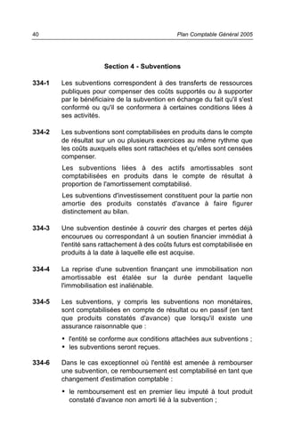 Section 4 - Subventions
334-1 Les subventions correspondent à des transferts de ressources
publiques pour compenser des coûts supportés ou à supporter
par le bénéficiaire de la subvention en échange du fait qu'il s'est
conformé ou qu'il se conformera à certaines conditions liées à
ses activités.
334-2 Les subventions sont comptabilisées en produits dans le compte
de résultat sur un ou plusieurs exercices au même rythme que
les coûts auxquels elles sont rattachées et qu'elles sont censées
compenser.
Les subventions liées à des actifs amortissables sont
comptabilisées en produits dans le compte de résultat à
proportion de l'amortissement comptabilisé.
Les subventions d'investissement constituent pour la partie non
amortie des produits constatés d'avance à faire figurer
distinctement au bilan.
334-3 Une subvention destinée à couvrir des charges et pertes déjà
encourues ou correspondant à un soutien financier immédiat à
l'entité sans rattachement à des coûts futurs est comptabilisée en
produits à la date à laquelle elle est acquise.
334-4 La reprise d'une subvention finançant une immobilisation non
amortissable est étalée sur la durée pendant laquelle
l'immobilisation est inaliénable.
334-5 Les subventions, y compris les subventions non monétaires,
sont comptabilisées en compte de résultat ou en passif (en tant
que produits constatés d'avance) que lorsqu'il existe une
assurance raisonnable que :
• l'entité se conforme aux conditions attachées aux subventions ;
• les subventions seront reçues.
334-6 Dans le cas exceptionnel où l'entité est amenée à rembourser
une subvention, ce remboursement est comptabilisé en tant que
changement d'estimation comptable :
• le remboursement est en premier lieu imputé à tout produit
constaté d'avance non amorti lié à la subvention ;
Plan Comptable Général 200540
 