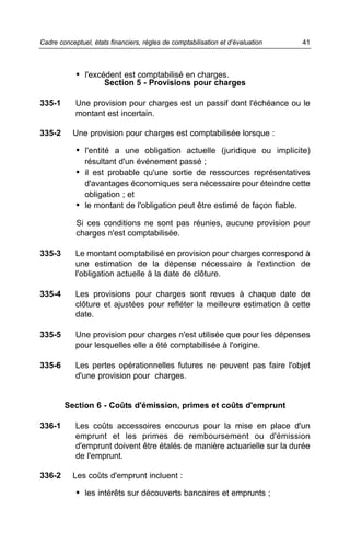 • l'excédent est comptabilisé en charges.
Section 5 - Provisions pour charges
335-1 Une provision pour charges est un passif dont l'échéance ou le
montant est incertain.
335-2 Une provision pour charges est comptabilisée lorsque :
• l'entité a une obligation actuelle (juridique ou implicite)
résultant d'un événement passé ;
• il est probable qu'une sortie de ressources représentatives
d'avantages économiques sera nécessaire pour éteindre cette
obligation ; et
• le montant de l'obligation peut être estimé de façon fiable.
Si ces conditions ne sont pas réunies, aucune provision pour
charges n'est comptabilisée.
335-3 Le montant comptabilisé en provision pour charges correspond à
une estimation de la dépense nécessaire à l'extinction de
l'obligation actuelle à la date de clôture.
335-4 Les provisions pour charges sont revues à chaque date de
clôture et ajustées pour refléter la meilleure estimation à cette
date.
335-5 Une provision pour charges n'est utilisée que pour les dépenses
pour lesquelles elle a été comptabilisée à l'origine.
335-6 Les pertes opérationnelles futures ne peuvent pas faire l'objet
d'une provision pour charges.
Section 6 - Coûts d'émission, primes et coûts d'emprunt
336-1 Les coûts accessoires encourus pour la mise en place d'un
emprunt et les primes de remboursement ou d'émission
d'emprunt doivent être étalés de manière actuarielle sur la durée
de l'emprunt.
336-2 Les coûts d'emprunt incluent :
• les intérêts sur découverts bancaires et emprunts ;
41Cadre conceptuel, états financiers, règles de comptabilisation et d’évaluation
 