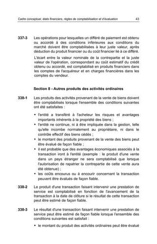 337-3 Les opérations pour lesquelles un différé de paiement est obtenu
ou accordé à des conditions inférieures aux conditions du
marché doivent être comptabilisées à leur juste valeur, après
déduction du produit financier ou du coût financier lié à ce différé.
L'écart entre la valeur nominale de la contrepartie et la juste
valeur de l'opération, correspondant au coût estimatif du crédit
obtenu ou accordé, est comptabilisé en produits financiers dans
les comptes de l'acquéreur et en charges financières dans les
comptes du vendeur.
Section 8 - Autres produits des activités ordinaires
338-1 Les produits des activités provenant de la vente de biens doivent
être comptabilisés lorsque l'ensemble des conditions suivantes
ont été satisfaites :
• l'entité a transféré à l'acheteur les risques et avantages
importants inhérents à la propriété des biens ;
• l'entité ne continue, ni à être impliquée dans la gestion, telle
qu'elle incombe normalement au propriétaire, ni dans le
contrôle effectif des biens cédés ;
• le montant des produits provenant de la vente des biens peut
être évalué de façon fiable ;
• il est probable que des avantages économiques associés à la
transaction iront à l'entité (exemple : le produit d'une vente
dans un pays étranger ne sera comptabilisé que lorsque
l'autorisation de rapatrier la contrepartie de cette vente aura
été obtenue) ;
• les coûts encourus ou à encourir concernant la transaction
peuvent être évalués de façon fiable.
338-2 Le produit d'une transaction faisant intervenir une prestation de
service est comptabilisé en fonction de l'avancement de la
transaction à la date de clôture si le résultat de cette transaction
peut être estimé de façon fiable.
338-3 Le résultat d'une transaction faisant intervenir une prestation de
service peut être estimé de façon fiable lorsque l'ensemble des
conditions suivantes est satisfait :
• le montant du produit des activités ordinaires peut être évalué
43Cadre conceptuel, états financiers, règles de comptabilisation et d’évaluation
 