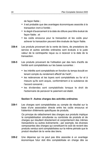de façon fiable ;
• il est probable que des avantages économiques associés à la
transaction iront à l'entité ;
• le degré d'avancement à la date de clôture peut être évalué de
façon fiable ; et
• les coûts encourus pour la transaction et les coûts pour
achever la transaction peuvent être évalués de façon fiable.
338-4 Les produits provenant de la vente de biens, de prestations de
service et autres activités ordinaires sont évalués à la juste
valeur de la contrepartie reçue ou à recevoir à la date de la
transaction.
338-5 Les produits provenant de l'utilisation par des tiers d'actifs de
l'entité sont comptabilisés sur les bases suivantes :
• les intérêts sont comptabilisés en fonction du temps écoulé en
tenant compte du rendement effectif de l'actif ;
• les redevances et les loyers sont comptabilisés au fur et à
mesure qu'ils sont acquis, conformément à la substance de
l'accord concerné ;
• les dividendes sont comptabilisés lorsque le droit de
l'actionnaire de percevoir le paiement est établi.
Section 9 - Autres charges des activités ordinaires
339-1 Les charges sont comptabilisées au compte de résultat sur la
base d'une association directe entre les coûts encourus et
l'obtention d'éléments spécifiques de produits.
Ce principe de rattachement des charges aux produits implique
la comptabilisation simultanée ou combinée de produits et de
charges qui résultent directement et conjointement des mêmes
transactions ou autres événements ; par exemple, les diverses
composantes des charges qui constituent le coût de revient des
produits vendus sont comptabilisées sur la même période que le
produit résultant de la vente des biens.
339-2 Une dépense qui ne peut pas être associée à un avantage
économique futur doit être comptabilisée en charge dès sa
Plan Comptable Général 200544
 