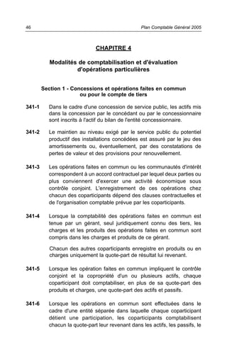 CHAPITRE 4
Modalités de comptabilisation et d'évaluation
d'opérations particulières
Section 1 - Concessions et opérations faites en commun
ou pour le compte de tiers
341-1 Dans le cadre d'une concession de service public, les actifs mis
dans la concession par le concédant ou par le concessionnaire
sont inscrits à l'actif du bilan de l'entité concessionnaire.
341-2 Le maintien au niveau exigé par le service public du potentiel
productif des installations concédées est assuré par le jeu des
amortissements ou, éventuellement, par des constatations de
pertes de valeur et des provisions pour renouvellement.
341-3 Les opérations faites en commun ou les communautés d'intérêt
correspondent à un accord contractuel par lequel deux parties ou
plus conviennent d'exercer une activité économique sous
contrôle conjoint. L'enregistrement de ces opérations chez
chacun des coparticipants dépend des clauses contractuelles et
de l'organisation comptable prévue par les coparticipants.
341-4 Lorsque la comptabilité des opérations faites en commun est
tenue par un gérant, seul juridiquement connu des tiers, les
charges et les produits des opérations faites en commun sont
compris dans les charges et produits de ce gérant.
Chacun des autres coparticipants enregistre en produits ou en
charges uniquement la quote-part de résultat lui revenant.
341-5 Lorsque les opération faites en commun impliquent le contrôle
conjoint et la copropriété d'un ou plusieurs actifs, chaque
coparticipant doit comptabiliser, en plus de sa quote-part des
produits et charges, une quote-part des actifs et passifs.
341-6 Lorsque les opérations en commun sont effectuées dans le
cadre d'une entité séparée dans laquelle chaque coparticipant
détient une participation, les coparticipants comptabilisent
chacun la quote-part leur revenant dans les actifs, les passifs, le
Plan Comptable Général 200546
 