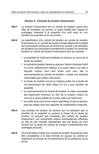 Section 4 - Contrats de location financement
344-1 La location financement est un contrat de location ayant pour
effet de transférer au preneur la quasi totalité des risques et
avantages inhérents à la propriété d'un actif avec ou non
transfert de propriété en fin de contrat.
344-2 La classification d'un contrat de location en contrat de location
financement ou en contrat de location simple dépend de la réalité
de la transaction plutôt que de la forme du contrat. Les exemples
de situations qui conduisent normalement à classer un contrat de
location en contrat de location financement sont les suivants :
• la propriété de l'actif est transférée au preneur au terme de la
durée de location ;
• le contrat de location donne au preneur l'option d'acheter l'actif
à un prix suffisamment inférieur à sa juste valeur à la date à
laquelle l'option peut être levée pour que, dès le
commencement du contrat de location, il existe une certitude
raisonnable que l'option sera levée ;
• la durée de location couvre la majeure partie de la durée de
vie économique de l'actif même s'il n'y a pas transfert de
propriété ;
• au commencement du contrat de location, la valeur actualisée
des paiements minimaux au titre de la location s'élève au
moins à la quasi totalité de la juste valeur de l'actif loué ;
• les actifs loués sont d'une nature spécifique et seul le preneur
peut les utiliser sans leur apporter de modifications majeures.
344-3 Les contrats de location de terrains qui ne prévoient pas le
transfert de la propriété au preneur à l'issue de la durée de
location ne peuvent pas constituer des contrat de location
financement. Les versements initiaux éventuellement effectués
au titre de ces contrats représentent des pré loyers qui sont
amortis sur la durée de contrat de location conformément aux
avantages procurés.
344-4 Tout actif faisant l'objet d'un contrat de location financement doit
être comptabilisé à la date d'entrée en vigueur du contrat en
respectant le principe de la prééminence de la substance sur la
forme :
49Cadre conceptuel, états financiers, règles de comptabilisation et d’évaluation
 