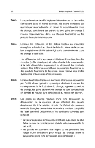 346-3 Lorsque la naissance et le règlement des créances ou des dettes
s'effectuent dans le même exercice, les écarts constatés par
rapport aux valeurs d'entrée, en raison de la variation des cours
de change, constituent des pertes ou des gains de change à
inscrire respectivement dans les charges financières ou les
produits financiers de l'exercice.
346-4 Lorsque les créances et les dettes libellés en monnaies
étrangères subsistent au bilan à la date de clôture de l'exercice,
leur enregistrement initial est corrigé sur la base du dernier cours
de change à cette date.
Les différences entre les valeurs initialement inscrites dans les
comptes (coûts historiques) et celles résultant de la conversion
à la date d'inventaire augmentent ou diminuent les montants
initiaux. Ces différences constituent des charges financières ou
des produits financiers de l'exercice, sous réserve des limites
éventuelles prévues aux articles suivants.
346-5 Lorsque l'opération traitée en monnaies étrangères est assortie
par l'entité d'une opération symétrique destinée à couvrir les
conséquences de la fluctuation du change, appelée couverture
de change, les gains et pertes de change ne sont comptabilisés
en compte de résultat qu'à concurrence du risque non couvert.
346-6 Les écarts de change résultant d'une forte dévaluation ou
dépréciation de la monnaie et qui affectent des passifs
directement liés à l'acquisition récente d'actifs facturés dans une
monnaie étrangère peuvent être inclus dans la valeur comptable
de l'actif concerné uniquement si les conditions suivantes sont
remplies :
• la valeur comptable ainsi ajustée n'est pas supérieure au plus
faible du coût de remplacement et de la valeur recouvrable de
cet actif ;
• les passifs ne pouvaient être réglés ou ne pouvaient faire
l'objet d'une couverture pour risque de change avant la
survenance de la forte dévaluation ou dépréciation ;
Plan Comptable Général 200552
 