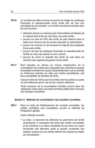 351-6 Le contrôle est défini comme le pouvoir de diriger les politiques
financière et opérationnelle d'une entité afin de tirer des
avantages de ses activités. Le contrôle est présumé exister dans
les cas suivants :
• détention directe ou indirecte (par l'intermédiaire de filiales) de
la majorité des droits de vote dans une autre entité ;
• pouvoir sur plus de 50% des droits de vote obtenus dans le
cadre d'un accord avec les autres associés ou actionnaires ;
• pouvoir de nommer ou de révoquer la majorité des dirigeants
d'une autre entité ;
• pouvoir de fixer les politiques financière et opérationnelle de
l'entité en vertu des statuts ou d'un contrat ;
• pouvoir de réunir la majorité des droits de vote dans les
réunions des organes de gestion d'une entité.
351-7 Sont laissées en dehors du champ d'application de la
consolidation les entités pour lesquelles des restrictions sévères
et durables remettent en cause substantiellement, soit le contrôle
ou l'influence exercée sur elles par l'entité consolidante, soit
leurs possibilités de transfert de fonds.
Il peut en être de même pour les entités dont les actions ou parts
ne sont détenues qu'en vue de leur cession ultérieure.
Toute exclusion de la consolidation d'entités entrant dans les
catégories visées dans cet article doit être justifiée dans l'annexe
des comptes consolidés.
Section 2 - Méthode de consolidation des sociétés contrôlées
352-1 Dans le cadre de l'établissement de comptes consolidés, les
entités contrôlées sont consolidées suivant la méthode de
l'intégration globale.
Cette méthode consiste :
• au bilan, à reprendre les éléments du patrimoine de l'entité
consolidante, à l'exception des titres des entités consolidées
et de substituer à la valeur comptable de ces titres non repris
l'ensemble des éléments actifs et passifs constitutifs des
capitaux propres de ces entités déterminés d'après les règles
de consolidation ;
Plan Comptable Général 200556
 
