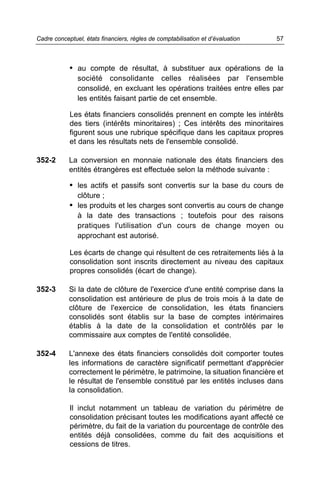 • au compte de résultat, à substituer aux opérations de la
société consolidante celles réalisées par l'ensemble
consolidé, en excluant les opérations traitées entre elles par
les entités faisant partie de cet ensemble.
Les états financiers consolidés prennent en compte les intérêts
des tiers (intérêts minoritaires) ; Ces intérêts des minoritaires
figurent sous une rubrique spécifique dans les capitaux propres
et dans les résultats nets de l'ensemble consolidé.
352-2 La conversion en monnaie nationale des états financiers des
entités étrangères est effectuée selon la méthode suivante :
• les actifs et passifs sont convertis sur la base du cours de
clôture ;
• les produits et les charges sont convertis au cours de change
à la date des transactions ; toutefois pour des raisons
pratiques l'utilisation d'un cours de change moyen ou
approchant est autorisé.
Les écarts de change qui résultent de ces retraitements liés à la
consolidation sont inscrits directement au niveau des capitaux
propres consolidés (écart de change).
352-3 Si la date de clôture de l'exercice d'une entité comprise dans la
consolidation est antérieure de plus de trois mois à la date de
clôture de l'exercice de consolidation, les états financiers
consolidés sont établis sur la base de comptes intérimaires
établis à la date de la consolidation et contrôlés par le
commissaire aux comptes de l'entité consolidée.
352-4 L'annexe des états financiers consolidés doit comporter toutes
les informations de caractère significatif permettant d'apprécier
correctement le périmètre, le patrimoine, la situation financière et
le résultat de l'ensemble constitué par les entités incluses dans
la consolidation.
Il inclut notamment un tableau de variation du périmètre de
consolidation précisant toutes les modifications ayant affecté ce
périmètre, du fait de la variation du pourcentage de contrôle des
entités déjà consolidées, comme du fait des acquisitions et
cessions de titres.
57Cadre conceptuel, états financiers, règles de comptabilisation et d’évaluation
 