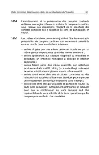 355-2 L'établissement et la présentation des comptes combinés
obéissent aux règles prévues en matière de comptes consolidés,
sous réserve des dispositions résultant de la spécificité des
comptes combinés liée à l'absence de liens de participation en
capital.
355-3 Les critères d'unicité et de cohésion justifiant l'établissement et la
présentation de comptes combinés sont notamment considérés
comme remplis dans les situations suivantes :
• entités dirigées par une même personne morale ou par un
même groupe de personnes ayant des intérêts communs ;
• entités appartenant aux secteurs coopératif ou mutualiste et
constituant un ensemble homogène à stratégie et direction
communes ;
• entités faisant partie d'un même ensemble, non rattachées
juridiquement à la société holding (ou sous-holding), mais ayant
la même activité et étant placées sous la même autorité ;
• entités ayant entre elles des structures communes ou des
relations contractuelles suffisamment étendues pour engendrer
un comportement économique coordonné dans le temps ;
• entités liées entre elles par un accord de partage de résultat (ou
toute autre convention) suffisamment contraignant et exhaustif
pour que la combinaison de leurs comptes soit plus
représentative de leurs activités et de leurs opérations que les
comptes personnels de chacune d'elles.
61Cadre conceptuel, états financiers, règles de comptabilisation et d’évaluation
 