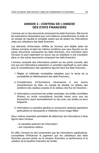 69Cadre conceptuel, états financiers, règles de comptabilisation et d’évaluation
ANNEXE 2 - CONTENU DE L'ANNEXE
DES ETATS FINANCIERS
L'annexe est un des documents composant les états financiers. Elle fournit
les explications nécessaires pour une meilleure compréhension du bilan et
du compte de résultat et complète autant que de besoin les informations
utiles aux utilisateurs des états financiers.
Les éléments d'information chiffrés de l'annexe sont établis selon les
mêmes principes et dans les mêmes conditions que ceux figurant sur les
autres documents composants les états financiers. Une inscription dans
l'annexe ne peut cependant en aucun cas se substituer à une inscription
dans un des autres documents composant les états financiers.
L'annexe comporte des informations portant sur les points suivants, dès
lors que ces informations présentent un caractère significatif ou sont utiles
pour la compréhension des opérations figurant dans les états financiers :
1. Règles et méthodes comptables adoptées pour la tenue de la
comptabilité et l'établissement des états financiers ;
2. Compléments d'informations nécessaires à une bonne
compréhension du bilan, du compte de résultat, du tableau des
variations des capitaux propres et du tableau des flux de trésorerie ;
3. Informations concernant les entités associées, les entités contrôlées
(filiales) ou entité consolidante (société mère) ainsi que les
transactions ayant éventuellement eu lieu avec ces entités ou leurs
dirigeants ;
4. Informations à caractère général ou concernant certaines opérations
particulières et nécessaires à l'obtention d'une image fidèle.
Deux critères essentiels permettent de déterminer les informations à faire
figurer dans l'annexe :
- le caractère pertinent de l'information ;
- son importance relative.
En effet, l'annexe ne doit comprendre que les informations significatives,
susceptibles d'influencer le jugement que les utilisateurs des états
financiers peuvent porter sur la situation financière, la performance et la
variation de la situation financière de l'entité.
 