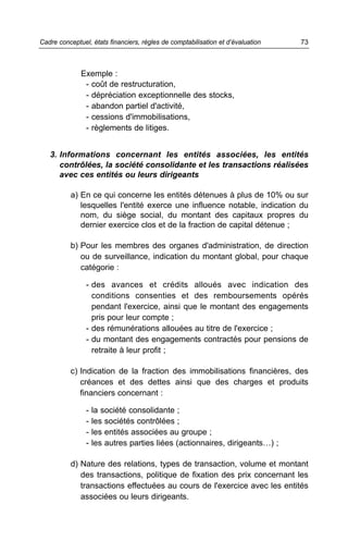 Exemple :
- coût de restructuration,
- dépréciation exceptionnelle des stocks,
- abandon partiel d'activité,
- cessions d'immobilisations,
- règlements de litiges.
3. Informations concernant les entités associées, les entités
contrôlées, la société consolidante et les transactions réalisées
avec ces entités ou leurs dirigeants
a) En ce qui concerne les entités détenues à plus de 10% ou sur
lesquelles l'entité exerce une influence notable, indication du
nom, du siège social, du montant des capitaux propres du
dernier exercice clos et de la fraction de capital détenue ;
b) Pour les membres des organes d'administration, de direction
ou de surveillance, indication du montant global, pour chaque
catégorie :
- des avances et crédits alloués avec indication des
conditions consenties et des remboursements opérés
pendant l'exercice, ainsi que le montant des engagements
pris pour leur compte ;
- des rémunérations allouées au titre de l'exercice ;
- du montant des engagements contractés pour pensions de
retraite à leur profit ;
c) Indication de la fraction des immobilisations financières, des
créances et des dettes ainsi que des charges et produits
financiers concernant :
- la société consolidante ;
- les sociétés contrôlées ;
- les entités associées au groupe ;
- les autres parties liées (actionnaires, dirigeants…) ;
d) Nature des relations, types de transaction, volume et montant
des transactions, politique de fixation des prix concernant les
transactions effectuées au cours de l'exercice avec les entités
associées ou leurs dirigeants.
73Cadre conceptuel, états financiers, règles de comptabilisation et d’évaluation
 
