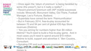 • Once again the ‘return of premium’ is being heralded by
some (the press?), but is it really a reality?
• Recent premium/’premium with IAP’ mobile successes
include: Minecraft, Monument Valley, Out There, Football
Manager, Leo’s Fortune, Badland.
• Superdata have coined the term ‘Premiumification’
• But in February 2014, free-to-play accounted for
between 70 and 94 per cent of global iOS App Store
revenues (Distimo)
• “Are you aiming for numbers higher than $5 million
lifetime? You'll need to build a free-to-play game. And in
most cases you'll need to spend around $10 million
lifetime to build, support and advertise it.” Ben Cousins,
Consultant.
• Spiraling CPI and such means premium increasingly
appeals to creative studios, but F2P remains where the
money is.
 