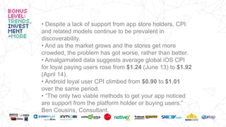 • Despite a lack of support from app store holders, CPI
and related models continue to be prevalent in
discoverability.
• And as the market grows and the stores get more
crowded, the problem has got worse, rather than better.
• Amalgamated data suggests average global iOS CPI
for loyal paying users rose from $1.24 (June 13) to $1.92
(April 14).
• Android loyal user CPI climbed from $0.90 to $1.01
over the same period.
• “The only two viable methods to get your app noticed
are support from the platform holder or buying users.”
Ben Cousins, Consultant.
 