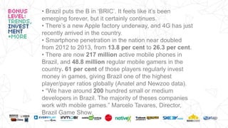 • Brazil puts the B in ‘BRIC’. It feels like it’s been
emerging forever, but it certainly continues.
• There’s a new Apple factory underway, and 4G has just
recently arrived in the country.
• Smartphone penetration in the nation near doubled
from 2012 to 2013, from 13.8 per cent to 26.3 per cent.
• There are now 217 million active mobile phones in
Brazil, and 48.8 million regular mobile gamers in the
country. 61 per cent of those players regularly invest
money in games, giving Brazil one of the highest
player/payer ratios globally (Anatel and Newzoo data).
• “We have around 200 hundred small or medium
developers in Brazil. The majority of theses companies
work with mobile games.” Marcelo Tavares, Director,
Brazil Game Show.
 