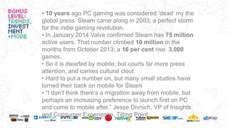 • 10 years ago PC gaming was considered ‘dead’ my the
global press. Steam came along in 2003; a perfect storm
for the indie gaming revolution.
• In January 2014 Valve confirmed Steam has 75 million
active users. That number climbed 10 million in the
months from October 2013; a 16 per cent rise. 3,000
games.
• So it is dwarfed by mobile, but courts far more press
attention, and carries cultural clout.
• Hard to put a number on, but many small studios have
turned their back on mobile for Steam
• “I don’t think there’s a migration away from mobile, but
perhaps an increasing preference to launch first on PC
and come to mobile after.” Jesse Divnich, VP of Insights
and Consumer Experience, Tilting Point
 