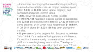 • A sentiment is emerging that crowdfunding is suffering
its own discoverability crisis, as project numbers spiral
(often 5,000 to 10,000 active ‘game’ projects) and
consumer and press interest fades.
• Stats, however, suggest rude health. To date
$1,140,876,481 has been pledged across all categories,
and 62,596 projects have met targets. 3,430 of those are
game projects, 34 of which have raised over $1 million.
In Q1 2014 alone $112,038,158 has been pledged on
the site.
• 65 per cent of game projects fail. Success vs. release.
“I don't think it's a matter of losing status and influence.
It's just that the community has matured and so the
platform is now beginning to normalise. The days of
ridiculous numbers for any old project are gone.” Trent
Kusters, Director, League of Geeks
 