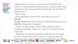 • Depending on who you speak to the King IPO was
either a crippling failure (the press) or a typical (and mild)
example of the initial post-IPO challenge. So are IPOs in
mobile over?
• Not in Asia.
• King debuted on the NYSE opening at a price of
$20.50,
10 per cent lower than the firm's original offering price of
$22.50. Zynga also struggled.
• There’s a new caution about IPOs (Kabam openly
treading carefully). Seen as a sign of the mobile space
maturing.
• “Between the dismal post-IPO performance of Zynga,
and the subsequent one for King, it suggests that the
market is not a great place for companies like this. More
positively, it means that there is not a bubble in
 