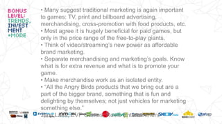 • Many suggest traditional marketing is again important
to games: TV, print and billboard advertising,
merchandising, cross-promotion with food products, etc.
• Most agree it is hugely beneficial for paid games, but
only in the price range of the free-to-play giants.
• Think of video/streaming’s new power as affordable
brand marketing.
• Separate merchandising and marketing’s goals. Know
what is for extra revenue and what is to promote your
game.
• Make merchandise work as an isolated entity.
• “All the Angry Birds products that we bring out are a
part of the bigger brand, something that is fun and
delighting by themselves; not just vehicles for marketing
something else.”
Jami Laes, EVP Games, Rovio Entertainment
 