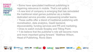 • Some have speculated traditional publishing is
regaining relevance in mobile. That’s not quite it.
• A new kind of company is emerging that has remodeled
the traditional retail games publisher as a mobile-
dedicated service provider, empowering smaller teams.
• These outfits offer a blend of traditional publishing with
monetisation, data analytics, GaaS backend,
discoverability, funding services and PR and marketing.
• Ones to watch include Scopley and Tilting Point.
• “I do believe that the publisher’s role will become more
and more important going forward.” Matthew Wilson,
Head of Publishing, Rovio Stars
 
