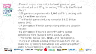 • Finland, as you may notice by looking around you,
remains dominant. Why, for so long? What is ‘the Finland
effect’?
• 200 games companies with 2,400 staff in a country with
only 5.4 million residents
• The Finnish games industry valued at $3.03 billion
across 2013.
• 37 per cent of Finnish games companies are based in
Helsinki
• 50 per cent of Finland’s currently active games
companies were founded in the last two years.
• Two words: ‘Nokia’ (est. 1865), and ‘demoscene’.
“There’s an attitude among entrepreneurs here that ‘all
boats rise’ by sharing knowledge and working together,”
states Andrew Stalbow, CEO, Seriously
 