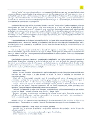 O termo “avaliar”, no seu sentido etimológico, remete para a atribuição de um valor, por isso, a avaliação é muitas
vezes entendida como a classificação da aprendizagem, sendo que algumas perspetivas teóricas a descrevem como a
realização de juízos de valor. Articulando estas conceções com a definição de avaliação apresentada, considera-se que a
educação pré-escolar não envolve nem a classificação da aprendizagem da criança, nem o juízo de valor sobre a sua
maneira de ser, centrando-se na documentação do processo e na descrição da sua aprendizagem, de modo a valorizar
as suas formas de aprender e os seus progressos.
Avaliar os progressos das crianças consiste em comparar cada uma consigo própria para situar a evolução da sua
aprendizagem ao longo do tempo. Refletir sobre esses progressos e o valor que atribui às experiências de
aprendizagem das crianças permite ao/a educador/a tomar consciência das conceções subjacentes à sua intervenção
pedagógica e o modo como estas se concretizam na ação. Possibilita-lhe, ainda, explicitar o que valoriza e fundamentar
as razões das suas opções, junto de outros intervenientes no processo educativo (outros profissionais, pais/famílias).
Sabendo que os vários intervenientes podem ter valores e conceções diversos, a sua explicitação pode fundamentar um
diálogo construtivo e formativo para todos.
A avaliação na educação pré-escolar é reinvestida na ação educativa, sendo uma avaliação para a aprendizagem e
não da aprendizagem. É, assim, uma avaliação formativa pois refere-se a uma construção participada de sentido, que é,
simultaneamente, uma estratégia de formação das crianças, do/a educador/a e, ainda, de outros intervenientes no
processo educativo.
Esta perspetiva de avaliação contextualizada (baseada em registos de observação e recolha de documentos
situados no contexto), significativa e realizada ao longo do tempo, em situações reais, tem particular importância na
educação pré-escolar, em que, fazendo parte integrante e fundamental do desenvolvimento curricular, é inseparável da
prática educativa. (OCEPE, 2016)
A avaliação é um elemento integrante e regulador da prática educativa que implica procedimentos adequados à
especificidade da atividade educativa no jardim-de-infância, tendo em conta a eficácia das respostas educativas.
Permitindo uma recolha sistemática de informações, a avaliação implica uma tomada de consciência da ação, sendo
esta baseada num processo contínuo de análise que sustenta a adequação do processo educativo às necessidades de
cada criança e do grupo, tendo em conta a sua evolução.
A avaliação visa então:
• Apoiar o processo educativo, permitindo ajustar metodologias e recursos, de acordo com as necessidades e os
interesses de cada criança e as características do grupo, de forma a melhorar as estratégias de
ensino/aprendizagem;
• Refletir sobre os efeitos da ação educativa, a partir da observação de cada criança e do grupo, reconhecendo a
pertinência e sentido das oportunidades educativas proporcionadas e o modo como contribuíram para o
desenvolvimento de todas e de cada uma, de modo a estabelecer a progressão das aprendizagens;
• Envolver a criança num processo de análise e de construção conjunta, inerente ao desenvolvimento da atividade
educativa, que lhe permita, enquanto protagonista da sua própria aprendizagem, tomar consciência dos
progressos e das dificuldades que vai tendo e como as vai ultrapassando;
• Contribuir para a adequação das práticas, tendo por base uma recolha sistemática de informação que permita
ao educador regular a atividade educativa, tomar decisões e planear a ação;
• Conhecer a criança e o seu contexto, numa perspetiva holística, o que implica desenvolver processos de
reflexão, partilha de informação e aferição entre os vários intervenientes – pais, equipa e outros profissionais –
tendo em vista a adequação do processo educativo.
O termo avaliação aqui refere‐se ao leque de informação recolhida e sintetizada pelo educador, ao longo da sua
prática pedagógica, com o objetivo de sustentar e adequar as suas escolhas pedagógicas, curriculares e educativas.
A avaliação na Educação Pré-Escolar assenta nos seguintes princípios:
• Coerência entre os processos de avaliação e os princípios subjacentes à organização e gestão do currículo
definidos nas OCEPE;
• Utilização de técnicas e instrumentos de observação e registo diversificados;
• Caráter marcadamente formativo da avaliação;
 
