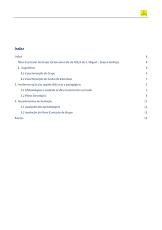 Índice
Índice 3
Plano Curricular de Grupo da Sala Amarela da EB1/JI de S. Miguel – Enxara do Bispo 4
1. Diagnóstico 4
1.1 Caracterização do Grupo 4
1.2 Caracterização do Ambiente Educativo 5
2. Fundamentação das opções didáticas e pedagógicas 6
2.1 Metodologias e modelos de desenvolvimento curricular 6
2.2 Plano Estratégico 8
3. Procedimentos de Avaliação 10
3.1 Avaliação das aprendizagens 10
3.2 Avaliação do Plano Curricular de Grupo 12
Anexos 13
 