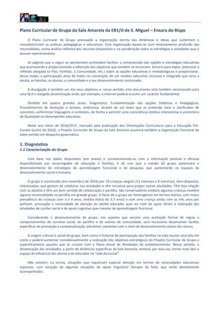 Plano Curricular de Grupo da Sala Amarela da EB1/JI de S. Miguel – Enxara do Bispo
O Plano Curricular de Grupo pressupõe a organização escrita das dinâmicas e ideias que sustentam e
consubstanciam as práticas pedagógicas e educativas. Esta organização baseia-se num levantamento profundo das
necessidades, numa análise reflexiva dos recursos disponíveis e na ponderação sobre as estratégias e atividades que o
possam operacionalizar.
As páginas que a seguir se apresentam pretendem facilitar a compreensão das opções e estratégias educativas
que promoverão e proporcionarão a obtenção dos objetivos que também se enunciam. Servem para expor, potenciar a
reflexão alargada (a Pais, Famílias, à Comunidade, etc.) sobre as opções educativas e metodológicas e proporcionar,
desse modo, a participação ativa de todos na construção de um modelo educativo inclusivo e integrado que sirva a
escola, as famílias, os alunos, a comunidade e o seu desenvolvimento continuado.
A divulgação é também um dos seus objetivos e, nesse sentido, este documento está também vocacionado para
uma fácil e alargada disseminação onde, por exemplo, a internet poderá assumir um carácter fundamental.
Dividido em quatro grandes áreas: Diagnóstico, Fundamentação das opções Didáticas e Pedagógicas,
Procedimentos de Avaliação e Anexos, ambiciona, através de um texto que se pretende claro e clarificador de
conceitos, uniformizar linguagens e contextos, de forma a permitir uma consciência coletiva interventiva e promotora
de Qualidade no desempenho educativo.
Neste ano letivo de 2016/2017, marcado pela publicação das Orientações Curriculares para a Educação Pré-
Escolar (junho de 2016), o Projeto Curricular de Grupo da Sala Amarela assumirá também a organização funcional do
texto vertido em despacho governativo.
1. Diagnóstico
1.1 Caracterização do Grupo
Com base nos dados disponíveis (em anexo) e correlacionando-os com a informação pontual e oficiosa
disponibilizada por encarregados de educação e famílias, é de crer que a coesão do grupo potenciará o
desenvolvimento de estratégias de aprendizagem funcional e de pesquisa, que aumentarão os espaços de
desenvolvimento social e humano.
O grupo é constituído (em novembro de 2016) por 19 crianças alegres (11 meninas e 8 meninos), bem-dispostas,
interessadas, que gostam de colaborar nas atividades e têm iniciativa para propor outras atividades. Têm boa relação
com os adultos e têm um bom sentido de colaboração e partilha. São conversadores embora algumas crianças revelem
alguma incomodidade na partilha em grande grupo. O facto de o grupo ser heterogéneo em termos etários, com maior
prevalência de crianças com 3 e 4 anos, (média etária de 3,7 anos) e com uma criança ainda com os três anos por
perfazer, pressupõe a necessidade de atenção do adulto educador quer ao nível do apoio direto à realização das
atividades de caráter social e de apoio cognitivo quer mesmo de aprendizagem funcional.
Considerando o desenvolvimento do grupo, nos aspetos que versem uma aceitação formal de regras e
comportamentos de convívio social, de partilha e de valores de comunidade, será necessário desenvolver tarefas
específicas de promoção e contextualização atitudinal, coerentes com o nível de desenvolvimento etário dos alunos.
A origem cultural e social do grupo, bem como o historial de participação das famílias na vida escolar será tida em
conta e poderá aumentar consideravelmente a realização dos objetivos estratégicos do Projeto Curricular de Grupo e
especificamente aqueles que se cruzam com o Plano Anual de Atividades do estabelecimento. Nesse sentido, a
dinamização das atividades, a partir de dinâmicas específicas da Sala Amarela, tentará, por essa via, tornar mais lato o
espaço de influência dos alunos e do educador na “vida da escola”.
Não existem, na turma, situações que requeiram especial atenção em termos de necessidades educativas
especiais, com exceção de algumas situações de apoio linguístico (terapia da fala), que serão devidamente
acompanhados.
 