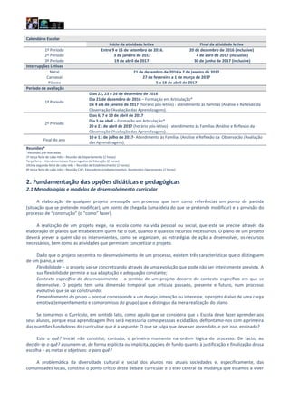 Calendário Escolar
Início da atividade letiva Final da atividade letiva
1º Período Entre 9 e 15 de setembro de 2016. 20 de dezembro de 2016 (inclusive)
2º Período 3 de janeiro de 2017 4 de abril de 2017 (inclusive)
3º Período 19 de abril de 2017 30 de junho de 2017 (inclusive)
Interrupções Letivas
Natal 21 de dezembro de 2016 a 2 de janeiro de 2017
Carnaval 27 de fevereiro a 1 de março de 2017
Páscoa 5 a 18 de abril de 2017
Período de avaliação
1º Período
Dias 22, 23 e 26 de dezembro de 2016
Dia 21 de dezembro de 2016 – Formação em Articulação*
De 4 a 6 de janeiro de 2017 (horário pós-letivo) - atendimento às Famílias (Análise e Reflexão da
Observação /Avaliação das Aprendizagens).
2º Período
Dias 6, 7 e 10 de abril de 2017
Dia 5 de abril – Formação em Articulação*
20 e 21 de abril de 2017 (horário pós-letivo) - atendimento às Famílias (Análise e Reflexão da
Observação /Avaliação das Aprendizagens).
Final do ano
10 e 11 de julho de 2017- Atendimento às Famílias (Análise e Reflexão da Observação /Avaliação
das Aprendizagens).
Reuniões*
*Reuniões pré‐marcadas:
1ª terça-feira de cada mês – Reunião de Departamento (2 horas)
Terça-feira – Atendimento aos Encarregados de Educação (2 horas)
Ultima segunda-feira de cada mês – Reunião de Estabelecimento (2 horas)
4ª terça-feira de cada mês – Reunião CAF; Educadores estabelecimentos; Assistentes Operacionais (2 horas)
2. Fundamentação das opções didáticas e pedagógicas
2.1 Metodologias e modelos de desenvolvimento curricular
A elaboração de qualquer projeto pressupõe um processo que tem como referências um ponto de partida
(situação que se pretende modificar), um ponto de chegada (uma ideia do que se pretende modificar) e a previsão do
processo de “construção” (o “como” fazer).
A realização de um projeto exige, na escola como na vida pessoal ou social, que este se precise através da
elaboração de planos que estabelecem quem faz o quê, quando e quais os recursos necessários. O plano de um projeto
deverá prever a quem são os intervenientes, como se organizam, as estratégias de ação a desenvolver, os recursos
necessários, bem como as atividades que permitam concretizar o projeto.
Dado que o projeto se centra no desenvolvimento de um processo, existem três características que o distinguem
de um plano, a ver:
Flexibilidade – o projeto vai‐se concretizando através de uma evolução que pode não ser inteiramente prevista. A
sua flexibilidade permite a sua adaptação e adequação constante;
Contexto específico de desenvolvimento – o sentido de um projeto decorre do contexto específico em que se
desenvolve. O projeto tem uma dimensão temporal que articula passado, presente e futuro, num processo
evolutivo que se vai construindo;
Empenhamento do grupo – porque corresponde a um desejo, intenção ou interesse, o projeto é alvo de uma carga
emotiva (empenhamento e compromisso do grupo) que o distingue da mera realização do plano.
Se tomarmos o Currículo, em sentido lato, como aquilo que se considera que a Escola deve fazer aprender aos
seus alunos, porque essa aprendizagem lhes será necessária como pessoas e cidadãos, defrontamo‐nos com a primeira
das questões fundadoras do currículo e que é a seguinte: O que se julga que deve ser aprendido, e por isso, ensinado?
Este o quê? Inicial não constitui, contudo, o primeiro momento na ordem lógica do processo. De facto, ao
decidir‐se o quê? assumem‐se, de forma explícita ou implícita, opções de fundo quanto à justificação e finalização dessa
escolha – as metas e objetivos: o para quê?
A problemática da diversidade cultural e social dos alunos nas atuais sociedades e, especificamente, das
comunidades locais, constitui o ponto crítico deste debate curricular e o eixo central da mudança que estamos a viver
 