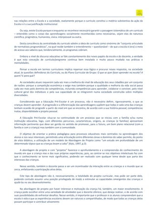 nas relações entre a Escola e a sociedade, exatamente porque o currículo constitui a matéria substantiva da ação da
Escola e é a sua justificação institucional.
Ou seja, existe Escola porque e enquanto se reconhece necessário garantir a passagem sistemática de um currículo
– entendido como o corpo das aprendizagens socialmente reconhecidas como necessárias, sejam elas de natureza
científica, pragmática, humanista, cívica, interpessoal ou outra.
Desta consciência da centralidade do currículo advém a ideia de currículo como sinónimo de “conjunto articulado
de normativos programáticos”, na qual reside também o entendimento – questionável – de que a escola é (era) o meio
de acesso aos saberes que, tendencialmente, os programas cobriam.
Embora a nível do discurso educativo se fale constantemente dos novos papéis da escola e do docente, a verdade
é que esta conceção de currículo/programa continua bem instalada e muito pouco mudada nas práticas e
mentalidades.
Pensar a escola em termos curriculares implica repensar essa lógica e procurar novas respostas, na sociedade
atual, às questões definidoras do Currículo, ou do Plano Curricular de Grupo: O que se quer fazer aprender na escola? A
quem? E para quê?
As sociedades atuais requerem cada vez mais a melhoria do nível de educação dos seus cidadãos por um conjunto
de razões: porque a competição económica o exige mas também porque a qualidade e melhoria da vida social passa
cada vez mais pelo domínio de competências, incluindo competências para aprender, colaborar e conviver, pelo nível
cultural geral dos indivíduos e pela sua capacidade de se integrarem numa sociedade construída sobre múltiplas
diversidades.
Considerando que a Educação Pré-Escolar é um processo, não é necessário definir, rigorosamente, o que as
crianças devem aprender. A progressão e a diferenciação das aprendizagens supõem que todas e cada uma das crianças
tenham ocasião de progredir a partir do nível em que se encontra, de acordo com a sua história pessoal, competências
inatas, disponibilidade e projeto pessoal.
A Educação Pré-Escolar situa-se na continuidade de um processo que se iniciou com a família e/ou numa
instituição educativa, logo, com diferentes percursos, características, origens, as crianças (e famílias) apresentam
informação pertinente que deve ser gerida no sentido de promover, para o futuro, um bom plano relacional (com a
família e com a criança) mas também com a comunidade.
O objetivo de orientar a prática pedagógica para processos educativos mais centrados na aprendizagem dos
alunos e nos seus interesses, permitindo uma articulação entre diferentes áreas e domínios do saber permite, do ponto
de vista didático, a utilização de um modelo de Abordagem de Projeto como “um estudo em profundidade de um
determinado tópico que as crianças levam a cabo” (Katz, 1997, p.3).
A abordagem de projeto e com “projetos” favorece o aprofundamento e a compreensão do conhecimento do
mundo em que a criança vive e das suas próprias experiências, pois, ao centrar‐se nos objetivos intelectuais faz com
que o conhecimento se torne mais significativo, podendo ser realizado com qualquer tema desde que parta dos
interesses das crianças.
Nesse sentido, também o docente passa a ser um incentivador da interação entre as crianças e o mundo que as
cerca, enfatizando a participação ativa delas.
Este tipo de abordagem não é, necessariamente, a totalidade do projeto curricular, mas pode ser parte dele,
podendo contudo assumir uma posição privilegiada de modo a estimular as capacidades emergentes das crianças e
ajudá‐las no seu desenvolvimento.
Na abordagem de projeto por haver interesse e motivação da criança há, também, um maior envolvimento. A
criança pode escolher entre uma variedade de atividades que o docente oferece, que deseja realizar, e de acordo com
suas possibilidades de enfrentar desafios. Nesse sentido, é importante que o professor e os alunos compreendam que a
escola é vida e que as experiências escolares devem ser naturais e compartilhadas, de modo que todas as crianças delas
possam participar e contribuir ativamente.
 