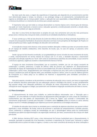 Na maior parte das vezes, a origem das experiências é inesperada, pois depende de um acontecimento ocorrido
num determinado espaço e tempo, no entanto, o seu prolongar obriga a um planeamento, nomeadamente que
organize as atividades que as crianças podem realizar, a aplicação das suas capacidades, a disponibilidade de recursos,
o interesse do professor e o momento do ano letivo que o projeto apareceu.
É importante notar que nem todas as crianças desenvolvem os mesmos tópicos com o mesmo grau de interesse,
mas pode ser muito importante a maneira como o educador apresenta a temática/projeto atraindo a atenção delas,
relacionando a novidade com algo já conhecido.
Esta não é a única forma de desenvolver os projetos de aula, mas certamente será uma dos mais promissoras
porque atrai o interesse das crianças de modo a envolvê‐las em atividades desafiantes e motivadoras.
É nesse sentido que o PCG da Sala Amarela do Jardim‐de‐infância da Enxara do Bispo pretende disponibilizar um
conjunto de pressupostos facilitadores do processo educativo com base numa perspetiva de Abordagem de Projeto e é
nesta perspetiva que toda a opção estratégica do educador será construída.
A transição de crianças entre diversos ciclos provoca também alterações a hábitos que deve ser prevenida através
de um espaço de trabalho colaborativo, entre docentes da Escola, que, no caso em apreço, se posiciona como
fundamental.
Sendo o grupo da Sala Amarela constituído, na sua globalidade por alunos oriundos do meio envolvente da escola,
e sendo, maioritariamente em termos etários) de crianças com 3 e 4 anos, a atividade educativa a desenvolver
pressupõe uma atenção específica ao “local”, bem como às características específicas da comunidade, no que concerne
a estruturas cognitivas, exigências escolares e desenvolvimento técnico e formal.
O espaço do meio envolvente (Comunidade), que se caracteriza, também, por ser um espaço constante de
colaboração e partilha, potenciará a criação de efetivas redes de parceria que objetivem um desenvolvimento
sustentado do espaço de implantação da Escola na Comunidade local, de onde se destacam as necessidade de intensa
colaboração a vários níveis, designadamente com instituições e empresas de zona, bem como na disponibilização de
serviços e produtos por parte de algumas delas, para atividades escolares e letivas, como no caso de cedência gratuita
de transportes ou a baixo preço ou na cedência de materiais e equipamentos para atividades curriculares e
extraescolares.
Pelo atrás exposto, considerar‐se‐ão prioritárias as vertentes de educação cívica e social, com base na organização
de um ambiente educativo potenciador de uma adequação cultural e etnológica dos alunos, na qual, paralelamente
seja possível atingir uma adequada proficiência na utilização de novos instrumentos educativos, bem como na
utilização de novas linguagens e códigos, que potenciem uma verdadeira integração socioeducativa de todos os alunos.
2.2 Plano Estratégico
O desenvolvimento de temas para trabalho no jardim-de-infância relacionados com a “Educação para a
Cidadania”, tal como definido no Projeto Educativo do Agrupamento (PEA) abrangem um vasto campo de conteúdos e
conhecimentos que não podem ser desenvolvidos sob a forma de “lições” cuja sucessão e continuidade são
estritamente programadas à partida pelo Educador. O trabalho sobre Cidadania (onde se incluem os vários vetores)
obriga a recorrer a métodos pedagógicos por objetivos que tornem operatórias as estratégias educativas.
O trabalho do educador deve orientar as atividades para a realização de objetivos educativos que possam atribuir
significado a essas atividades. No fundo, trata‐se de promover a aquisição de comportamentos e atitudes pessoais,
sociais, ambientais e ecológicas através de metodologias em que a aprendizagem efetiva parta do conhecimento
emergente que advém da experimentação e da organização intelectual, por fases, características das crianças em idade
pré-escolar.
A ONU declarou declarou 2017 como o Ano Internacional do Turismo Sustentável para o Desenvolvimento. A
resolução, aprovada no passado dia 4 de Dezembro, reconhece a importância do Turismo para “estimular a melhor
compreensão entre os povos em todos os lugares, e conduz a uma maior consciência da herança de várias civilizações e
 