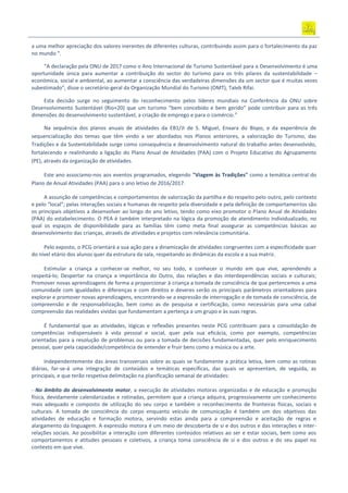 a uma melhor apreciação dos valores inerentes de diferentes culturas, contribuindo assim para o fortalecimento da paz
no mundo “.
“A declaração pela ONU de 2017 como o Ano Internacional de Turismo Sustentável para o Desenvolvimento é uma
oportunidade única para aumentar a contribuição do sector do turismo para os três pilares da sustentabilidade –
económica, social e ambiental, ao aumentar a consciência das verdadeiras dimensões da um sector que é muitas vezes
subestimado”, disse o secretário-geral da Organização Mundial do Turismo (OMT), Taleb Rifai.
Esta decisão surge no seguimento do reconhecimento pelos líderes mundiais na Conferência da ONU sobre
Desenvolvimento Sustentável (Rio+20) que um turismo “bem concebido e bem gerido” pode contribuir para as três
dimensões do desenvolvimento sustentável, a criação de emprego e para o comércio.”
Na sequência dos planos anuais de atividades da EB1/JI de S. Miguel, Enxara do Bispo, e da experiência de
sequencialização dos temas que têm vindo a ser abordados nos Planos anteriores, a valorização do Turismo, das
Tradições e da Sustentabilidade surge como consequência e desenvolvimento natural do trabalho antes desenvolvido,
fortalecendo e realinhando a ligação do Plano Anual de Atividades (PAA) com o Projeto Educativo do Agrupamento
(PE), através da organização de atividades.
Este ano associamo-nos aos eventos programados, elegendo "Viagem às Tradições" como a temática central do
Plano de Anual Atividades (PAA) para o ano letivo de 2016/2017.
A assunção de competências e comportamentos de valorização da partilha e do respeito pelo outro, pelo contexto
e pelo “local”; pelas interações sociais e humanas de respeito pela diversidade e pela definição de comportamentos são
os principais objetivos a desenvolver ao longo do ano letivo, tendo como eixo promotor o Plano Anual de Atividades
(PAA) do estabelecimento. O PEA é também interpretado na lógica da promoção de atendimento individualizado, no
qual os espaços de disponibilidade para as famílias têm como meta final assegurar as competências básicas ao
desenvolvimento das crianças, através de atividades e projetos com relevância comunitária.
Pelo exposto, o PCG orientará a sua ação para a dinamização de atividades congruentes com a especificidade quer
do nível etário dos alunos quer da estrutura da sala, respeitando as dinâmicas da escola e a sua matriz.
Estimular a criança a conhecer‐se melhor, no seu todo, e conhecer o mundo em que vive, aprendendo a
respeitá‐lo; Despertar na criança a importância do Outro, das relações e das interdependências sociais e culturais;
Promover novas aprendizagens de forma a proporcionar à criança a tomada de consciência de que pertencemos a uma
comunidade com igualdades e diferenças e com direitos e deveres serão os principais parâmetros orientadores para
explorar e promover novas aprendizagens, encontrando‐se a expressão de interrogação e de tomada de consciência, de
compreensão e de responsabilização, bem como as de pesquisa e certificação, como necessárias para uma cabal
compreensão das realidades vividas que fundamentam a pertença a um grupo e às suas regras.
É fundamental que as atividades, lógicas e reflexões presentes neste PCG contribuam para a consolidação de
competências indispensáveis à vida pessoal e social, quer pela sua eficácia, como por exemplo, competências
orientadas para a resolução de problemas ou para a tomada de decisões fundamentadas, quer pelo enriquecimento
pessoal, quer pela capacidade/competência de entender e fruir bens como a música ou a arte.
Independentemente das áreas transversais sobre as quais se fundamente a prática letiva, bem como as rotinas
diárias, far‐se‐á uma integração de conteúdos e temáticas específicas, das quais se apresentam, de seguida, as
principais, e que terão respetiva delimitação na planificação semanal de atividades:
‐ No âmbito do desenvolvimento motor, a execução de atividades motoras organizadas e de educação e promoção
física, devidamente calendarizadas e rotinadas, permitem que a criança adquira, progressivamente um conhecimento
mais adequado e composto de utilização do seu corpo e também o reconhecimento de fronteiras físicas, sociais e
culturais. A tomada de consciência do corpo enquanto veículo de comunicação é também um dos objetivos das
atividades de educação e formação motora, servindo estas ainda para a compreensão e aceitação de regras e
alargamento da linguagem. A expressão motora é um meio de descoberta de si e dos outros e das interações e inter-
relações sociais. Ao possibilitar a interação com diferentes conteúdos relativos ao ser e estar sociais, bem como aos
comportamentos e atitudes pessoais e coletivos, a criança toma consciência de si e dos outros e do seu papel no
contexto em que vive.
 