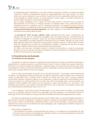 de relação/cooperação interdisciplinar e com outros parceiros educativos é também um espaço de trabalho
cooperativo à distância, nomeadamente através da colaboração/partilha com outros alunos, com outras
escolas, com outros profissionais e com as famílias. A partir da troca de correspondência eletrónica, motivar-
se-ão estratégias de reflexão científica, de experimentação e análise, ligadas a conteúdos ambientais, de
raciocínio lógico‐matemático e de aquisição da linguagem.
Quer no espaço pedagógico, quer no espaço de comunicação (formal e informal) far‐se‐á, ao longo do
desenvolvimento do ano letivo, um enfoque específico na utilização destes canais, potenciando quer as
competências formais e académicas, quer as competências relacionais e de pertença social das crianças e
adultos envolvidos, nomeadamente através da dinamização dos espaços na web http://jigradil.blogspot.com
e https://www.facebook.com/salamarelajigradil/, que serão espaços de comunicação primordiais e que
funcionarão como portfólio digital do grupo.
- A construção de “redes” de apoio, reflexão e ação, designadamente redes sociais e interpessoais, que
decorrem quer do “uso” de instrumentos tecnológicos, quer das relações pessoais, sustentarão parte da
atividade de integração de conteúdos, sendo, por isso, fontes prioritárias de gestão do conhecimento do
grupo. A participação em projetos específicos (E-Twinning, Fóruns de reflexão, utilização das redes sociais,
desenvolvimento de parcerias institucionais e participação em projetos nacionais – Projecto Ciência na Escola
2918, PNL, Educação para a Saúde, etc.) consubstanciará, também, a modelação de estruturas de apoio
pedagógico, didático e educativo para o desenvolvimento do ato educativo.
Por último, uma nota para a utilização constante e coerente de instrumentos e canais de comunicação
baseados em novos e renovados meios de comunicação, com especial destaque para a utilização da internet e
de redes virtuais de parceria e aprendizagem.
3. Procedimentos de Avaliação
3.1 Avaliação das aprendizagens
A avaliação é um elemento integrante e regulador da prática educativa que implica procedimentos adequados à
especificidade da atividade educativa no jardim-de-infância, tendo em conta a eficácia das respostas educativas.
Permitindo uma recolha sistemática de informações, a avaliação implica uma tomada de consciência da ação, sendo
esta baseada num processo contínuo de análise que sustenta a adequação do processo educativo às necessidades de
cada criança e do grupo, tendo em conta a sua evolução.
Como se refere nas Orientações Curriculares para a Educação Pré-Escolar, “a construção e desenvolvimento do
currículo e a sua adaptação ao grupo de crianças que, em cada ano, frequenta o jardim de infância inicia-se através da
recolha de informação sobre o contexto social e familiar da criança, bem como sobre o processo educativo
anteriormente realizado, no jardim de infância, se já o frequentou, ou sobre as experiências de aprendizagem que as
crianças vivenciaram no contexto familiar e/ou na creche. Para além da informação sobre o percurso anterior, o/a
educador/a observa também cada criança e as suas interações no grupo, para perceber se se sente bem e está
integrada e para conhecer os seus saberes e interesses (observando o que a criança faz, como interage, ouvindo o que
diz, recolhendo diversos trabalhos que realiza, etc.)” (p. 17).
É, por conseguinte, a partir deste conjunto de informações, ou seja, desta primeira avaliação ou caracterização
inicial, que as intenções educativas terão de ser explicitadas, bem como planeada a sua intervenção, através da
elaboração do PCG em articulação com o projeto educativo do estabelecimento educativo/agrupamento de escolas.
A avaliação da organização do ambiente educativo permite refletir sobre as suas potencialidades educativas, a
partir do que se observa: da exploração e utilização dos espaços e materiais; das interações e relações entre crianças e
entre crianças e adultos; da distribuição e utilização do tempo. É a partir dessa observação, e da escuta das opiniões e
sugestões das crianças e de outros elementos da equipa pedagógica, que a organização do ambiente educativo vai
sendo melhorada e ajustada.
Nesse sentido, a avaliação visa:
- Uma perspetiva de centrada no desenvolvimento do processo e nos progressos da aprendizagem de cada
criança que não se enquadra em abordagens de avaliação normativa, em que essa aprendizagem é situada face
a normas ou padrões previamente estabelecidos.
 