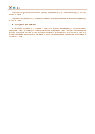 Também a utilização de meios informáticos (internet, gestão informática, etc.) potenciará a divulgação dos dados
passíveis de avaliar.
Do processo avaliativo produzir‐se‐ão relatórios trimestrais de acompanhamento e um relatório final de Avaliação
do Plano de Turma.
3.2 Avaliação do Plano de Turma
A avaliação do documento far-se-á através da produção de relatórios trimestrais no qual se torne evidente a
adequação e a adaptação das respostas organizadas e definidas no documento e a sua correlação com a obtenção dos
resultados esperados e das metas a atingir no âmbito dos objetivos de concretização dos currículos (DL 139/2012).
Estes relatórios foram definidos e serão executados de acordo com os documentos aprovados em Departamento de
Educação Pré-Escolar.
 